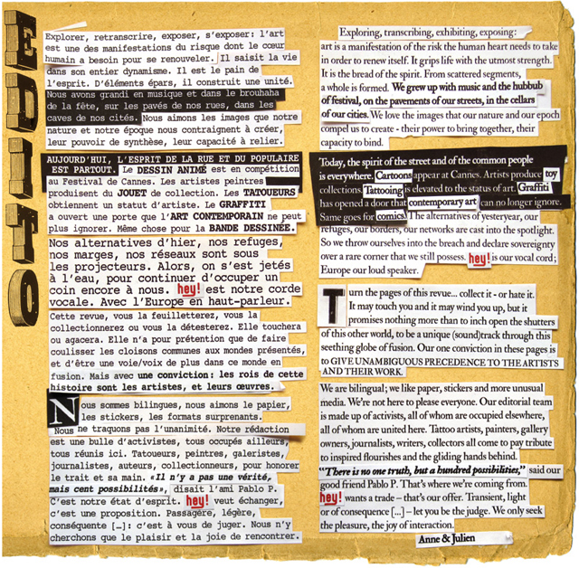 Explorer, retranscrire, exposer, s’exposer : l’Art est une des manifestations du risque dont le cœur humain a besoin pour se renouveler. Il saisit la vie dans son entier dynamisme. Il est le pain de l’esprit. D’éléments épars, il construit une unité. Nous avons grandi en musique et dans le brouhaha de la fête, sur les pavés de nos rues, dans les caves de nos cités. Nous aimons les images que notre nature et notre époque nous contraignent à créer, leur pouvoir de synthèse, leur capacité à relier.   Aujourd’hui, l’esprit de la rue et du populaire est partout. Le dessin animé est en compétition au Festival de Cannes. Les artistes peintres produisent du jouet de collection. Les tatoueurs obtiennent un statut d’artiste. Le graffiti a ouvert une porte que l’Art contemporain ne peut plus ignorer. Même chose pour la bande dessinée. Nos alternatives d’hier, nos refuges, nos marges, nos réseaux sont sous les projecteurs. Alors, on s’est jeté à l’eau, pour continuer d’occuper un coin encore à nous. HEY ! est notre corde vocale. Avec l’Europe en haut-parleur.    Cette revue, vous la feuilletterez, vous la collectionnerez ou vous la détesterez. Elle touchera  ou agacera. Elle n’a pour prétention que de faire coulisser les cloisons communes aux mondes présentés, et d’être une voie-voix de plus dans ce monde en fusion. Mais avec une conviction : les rois de cette histoire sont les artistes et leurs œuvres.   Nous sommes bilingues, aimons le papier, les stickers, les formats surprenants. Nous ne traquons pas l’unanimité. Notre rédaction est une bulle d’activistes, tous occupés ailleurs, tous réunis ici. Tatoueurs, peintres, galéristes, journalistes, auteurs, collectionneurs, pour honorer le trait et sa main. « Il n’y a pas une vérité, mais cent possibilités » disait l’ami Pablo P.. C’est notre état d’esprit. HEY ! veut échanger, c’est une proposition. Passagère, légère, conséquente (…) : c’est à vous de juger. Nous n’y cherchons que le plaisir, la joie de rencontrer.   Anne & Julien